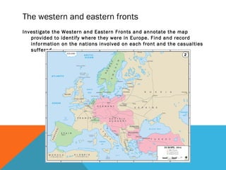 The western and eastern fronts
Investigate the Western and Eastern Fronts and annotate the map
provided to identify where they were in Europe. Find and record
information on the nations involved on each front and the casualties
suffered.
 