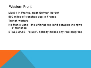 Western Front
Mostly in France, near German border
500 miles of trenches dug in France
Trench warfare
No Man’s Land—the uninhabited land between the rows
of trenches
STALEMATE—”stuck”, nobody makes any real progress
 