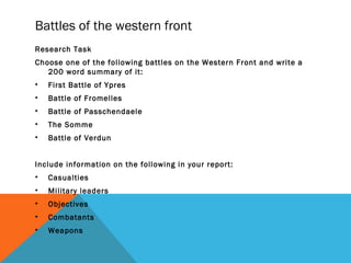 Battles of the western front
Research Task
Choose one of the following battles on the Western Front and write a
200 word summary of it:
• First Battle of Ypres
• Battle of Fromelles
• Battle of Passchendaele
• The Somme
• Battle of Verdun
Include information on the following in your report:
• Casualties
• Military leaders
• Objectives
• Combatants
• Weapons
 