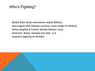 Who’s Fighting?
Middle East (Arab nationalists helped Britain)
Asia (Japan took German colonies; India fought for Britain)
Africa (English & French wanted German land)
Americas: Brazil, Canada and later, U.S.
Australia (fighting for British)
 