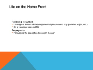 Life on the Home Front
Rationing in Europe
 Limiting the amount of daily supplies that people could buy (gasoline, sugar, etc.)
 On a volunteer basis in U.S.
Propaganda
 Persuading the population to support the war
 