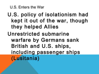 U.S. Enters the War
U.S. policy of isolationism had
kept it out of the war, though
they helped Allies
Unrestricted submarine
warfare by Germans sank
British and U.S. ships,
including passenger ships
(Lusitania)
 