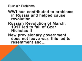 Russia’s Problems
WWI had contributed to problems
in Russia and helped cause
revolution
Russian Revolution of March,
1917 led to fall of Czar
Nicholas II
New provisionary government
does not leave war, this led to
resentment and…
 