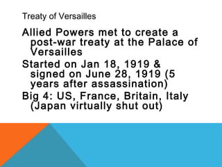 Treaty of Versailles
Allied Powers met to create a
post-war treaty at the Palace of
Versailles
Started on Jan 18, 1919 &
signed on June 28, 1919 (5
years after assassination)
Big 4: US, France, Britain, Italy
(Japan virtually shut out)
 