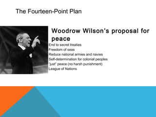The Fourteen-Point Plan
Woodrow Wilson’s proposal for
peace
 End to secret treaties
 Freedom of seas
 Reduce national armies and navies
 Self-determination for colonial peoples
 “just” peace (no harsh punishment)
 League of Nations
 