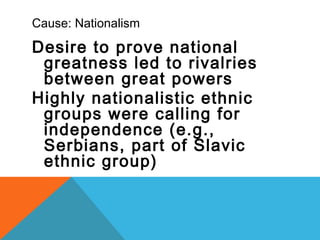 Cause: Nationalism
Desire to prove national
greatness led to rivalries
between great powers
Highly nationalistic ethnic
groups were calling for
independence (e.g.,
Serbians, part of Slavic
ethnic group)
 