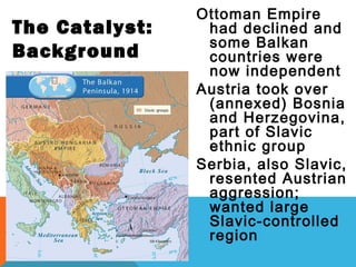 Ottoman Empire
had declined and
some Balkan
countries were
now independent
Austria took over
(annexed) Bosnia
and Herzegovina,
part of Slavic
ethnic group
Serbia, also Slavic,
resented Austrian
aggression;
wanted large
Slavic-controlled
region
The Catalyst:
Background
 