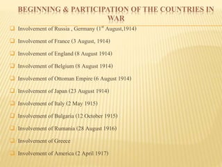 BEGINNING & PARTICIPATION OF THE COUNTRIES IN
WAR
 Involvement of Russia , Germany (1st August,1914)
 Involvement of France (3 August, 1914)
 Involvement of England (8 August 1914)
 Involvement of Belgium (8 August 1914)
 Involvement of Ottoman Empire (6 August 1914)
 Involvement of Japan (23 August 1914)
 Involvement of Italy (2 May 1915)
 Involvement of Bulgaria (12 October 1915)
 Involvement of Rumania (28 August 1916)
 Involvement of Greece
 Involvement of America (2 April 1917)
 