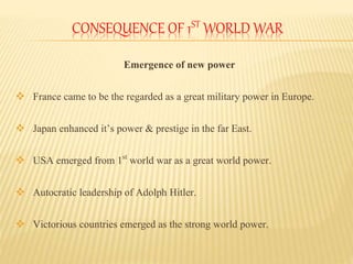 CONSEQUENCE OF 1ST WORLD WAR
Emergence of new power
 France came to be the regarded as a great military power in Europe.
 Japan enhanced it’s power & prestige in the far East.
 USA emerged from 1st world war as a great world power.
 Autocratic leadership of Adolph Hitler.
 Victorious countries emerged as the strong world power.
 