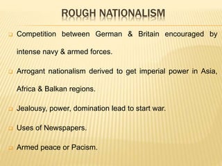 ROUGH NATIONALISM
 Competition between German & Britain encouraged by
intense navy & armed forces.
 Arrogant nationalism derived to get imperial power in Asia,
Africa & Balkan regions.
 Jealousy, power, domination lead to start war.
 Uses of Newspapers.
 Armed peace or Pacism.
 