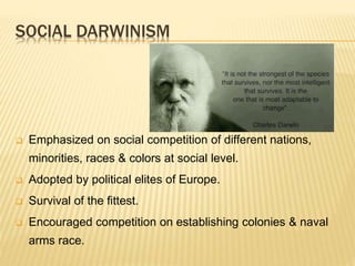 SOCIAL DARWINISM
 Emphasized on social competition of different nations,
minorities, races & colors at social level.
 Adopted by political elites of Europe.
 Survival of the fittest.
 Encouraged competition on establishing colonies & naval
arms race.
 