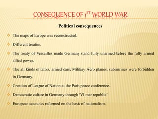 CONSEQUENCE OF 1ST WORLD WAR
Political consequences
 The maps of Europe was reconstructed.
 Different treaties.
 The tr...