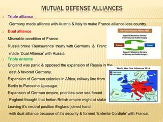 MUTUAL DEFENSE ALLIANCES
 Triple alliance
Germany made alliance with Austria & Italy to make France alliance less country.
 Dual alliance
o Miserable condition of France.
o Russia broke ‘Reinsurance’ treaty with Germany & France
made ‘Dual Alliance’ with Russia.
 Triple entente
o England was panic & opposed the expansion of Russia in the
east & favored Germany.
o Expansion of German colonies in Africa, railway line from
Berlin to Parossho Upasagar,
o Expansion of German empire, priorities over sea forced
England thought that Indian British empire might at stake.
o Leaving it’s neutral position England joined hand
with dual alliance because of it’s security & formed ‘Entente Cordiale’ with France.
 