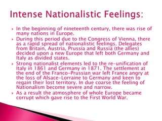  In the beginning of nineteenth century, there was rise of
many nations in Europe.
 During this period due to the Congress of Vienna, there
as a rapid spread of nationalistic feelings. Delegates
from Britain, Austria, Prussia and Russia (the allies)
decided upon a new Europe that left both Germany and
Italy as divided states.
 Strong nationalist elements led to the re-unification of
Italy in 1861 and Germany in 1871. The settlement at
the end of the Franco-Prussian war left France angry at
the loss of Alsace-Lorraine to Germany and keen to
regain their lost territory. In due coarse the feeling of
Nationalism become severe and narrow.
 As a result the atmosphere of whole Europe became
corrupt which gave rise to the First World War.
 