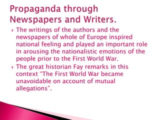  The writings of the authors and the
newspapers of whole of Europe inspired
national feeling and played an important role
in arousing the nationalistic emotions of the
people prior to the First World War.
 The great historian Fay remarks in this
context “The First World War became
unavoidable on account of mutual
allegations”.
 