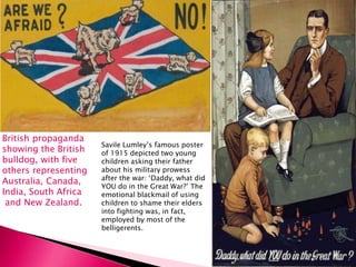 British propaganda
showing the British
bulldog, with five
others representing
Australia, Canada,
India, South Africa
and New Zealand.
Savile Lumley’s famous poster
of 1915 depicted two young
children asking their father
about his military prowess
after the war: ‘Daddy, what did
YOU do in the Great War?’ The
emotional blackmail of using
children to shame their elders
into fighting was, in fact,
employed by most of the
belligerents.
 