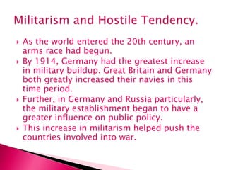  As the world entered the 20th century, an
arms race had begun.
 By 1914, Germany had the greatest increase
in military buildup. Great Britain and Germany
both greatly increased their navies in this
time period.
 Further, in Germany and Russia particularly,
the military establishment began to have a
greater influence on public policy.
 This increase in militarism helped push the
countries involved into war.
 