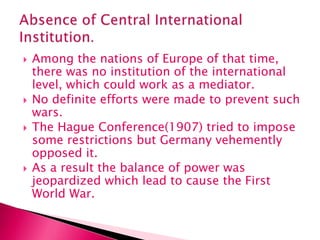  Among the nations of Europe of that time,
there was no institution of the international
level, which could work as a mediator.
 No definite efforts were made to prevent such
wars.
 The Hague Conference(1907) tried to impose
some restrictions but Germany vehemently
opposed it.
 As a result the balance of power was
jeopardized which lead to cause the First
World War.
 