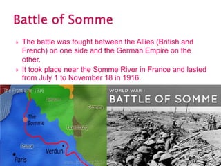 The battle was fought between the Allies (British and
French) on one side and the German Empire on the
other.
 It took place near the Somme River in France and lasted
from July 1 to November 18 in 1916.
 