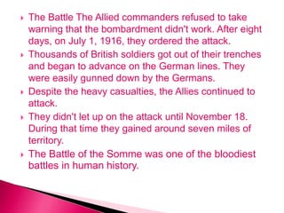  The Battle The Allied commanders refused to take
warning that the bombardment didn't work. After eight
days, on July 1, 1916, they ordered the attack.
 Thousands of British soldiers got out of their trenches
and began to advance on the German lines. They
were easily gunned down by the Germans.
 Despite the heavy casualties, the Allies continued to
attack.
 They didn't let up on the attack until November 18.
During that time they gained around seven miles of
territory.
 The Battle of the Somme was one of the bloodiest
battles in human history.
 