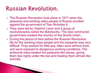  The Russian Revolution took place in 1917 when the
peasants and working class people of Russia revolted
against the government of Tsar Nicholas II.
 They were led by Vladimir Lenin and a group of
revolutionaries called the Bolsheviks. The new communist
government created the country of the Soviet Union.
 During the period of time before the Russian Revolution,
life for the working class people and the peasants was very
difficult. They worked for little pay, often went without food,
and were exposed to dangerous working conditions. The
aristocrat class treated the peasants like slaves, giving
them few rights under the law and treating them almost like
animals.
 
