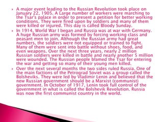  A major event leading to the Russian Revolution took place on
January 22, 1905. A Large number of workers were marching to
the Tsar's palace in order to present a petition for better working
conditions. They were fired upon by soldiers and many of them
were killed or injured. This day is called Bloody Sunday.
 In 1914, World War I began and Russia was at war with Germany.
A huge Russian army was formed by forcing working class and
peasant men to join. Although the Russian army had great
numbers, the soldiers were not equipped or trained to fight.
Many of them were sent into battle without shoes, food, and
even weapons. Over the next three years, nearly 2 million
Russian soldiers were killed in battle and nearly another 5 million
were wounded. The Russian people blamed the Tsar for entering
the war and getting so many of their young men killed.
 Over the next several months the two sides ruled Russia. One of
the main factions of the Petrograd Soviet was a group called the
Bolsheviks. They were led by Vladimir Lenin and believed that the
new Russian government should be a Marxist (communist)
government. In October of 1917, Lenin took full control of the
government in what is called the Bolshevik Revolution. Russia
was now the first communist country in the world.
 