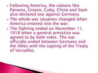  Following America, the nations like
Panama, Greece, Cuba, China and Siam
also declared war against Germany.
 The whole war situation changed when
America entered into the war.
 The fighting ended on November 11,
1918 when a general armistice was
agreed to by both sides. The war
officially ended between Germany and
the Allies with the signing of the Treaty
of Versailles.
 