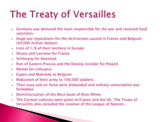  Germany was declared the main responsible for the war and received hard
sanctions:
 Huge war reparations for the destruction caused in France and Belgium
(20,000 million dollars)
 Loss of 1/8 of their territory in Europe:
 Alsace and Lorraine for France
 Schleswig for Denmark
 Part of Eastern Prussia and the Danzig corridor for Poland
 Memel for Lithuania
 Eupen and Malmédy to Belgium
 Reduction of their army to 100,000 soldiers.
 Their navy and air force were disbanded and military conscription was
forbidden.
 Demilitarization of the West bank of River Rhine.
 The German colonies were given to France and the UK. The Treaty of
Versailles also included the creation of the League of Nations.
 