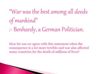 “War was the best among all deeds
of mankind”
:- Benhardy, a German Politician.
How far can we agree with this statement when the
consequence is a lot more terrible and war also affected
many countries for the death of millions of lives?
 