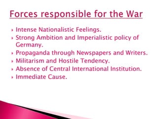  Intense Nationalistic Feelings.
 Strong Ambition and Imperialistic policy of
Germany.
 Propaganda through Newspapers and Writers.
 Militarism and Hostile Tendency.
 Absence of Central International Institution.
 Immediate Cause.
 