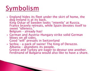 England hides its fleet under the skirt of home, the
dog Ireland is at its back.
King Oskar of Sweden looks “intently” at Russia.
France bravely retreats, while Spain devotes itself to
sweet “idleness.”
Belgium – already has!
 German and Austria-Hungary strike solid German
blows on all sides.
Good “will” prevails in Switzerland
 Serbia – a pack of swine! The King of Derazzo.
Albania – abandons its people.
Greece and Turkey are eager to devour one another.
Ferdinand of Bulgaria would also like to have a share.
 