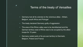 z
Terms of the treaty of Versailles
 Germany lost all its colonies to the victorious allies – Britain,
Belgium, south Africa and Portugal
 The treaty declared Germany guilty of aggression
 The area of the Rhine valley was to be demilitarized and the
German territory west of Rhine was to be occupied by the allied
troops for 15 years
 Germany ceded parts of its pre-war territory to Denmark,
Belgium, Poland and France
 