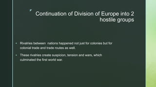 z
Continuation of Division of Europe into 2
hostile groups
 Rivalries between nations happened not just for colonies but for
colonial trade and trade routes as well.
 These rivalries create suspicion, tension and wars, which
culminated the first world war.
 