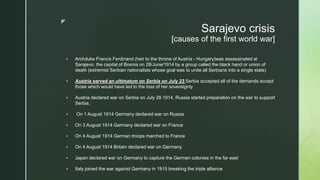 z
Sarajevo crisis
[causes of the first world war]
 Archduke Francis Ferdinand (heir to the throne of Austria - Hungary)was assassinated at
Sarajevo, the capital of Bosnia on 28/June/1914 by a group called the black hand or union of
death (extremist Serbian nationalists whose goal was to unite all Serbians into a single state)
 Austria served an ultimatum on Serbia on July 23 Serbia accepted all of the demands accept
those which would have led to the loss of her sovereignty
 Austria declared war on Serbia on July 28 1914. Russia started preparation on the war to support
Serbia.
 On 1 August 1914 Germany declared war on Russia
 On 3 August 1914 Germany declared war on France
 On 4 August 1914 German troops marched to France
 On 4 August 1914 Britain declared war on Germany
 Japan declared war on Germany to capture the German colonies in the far east
 Italy joined the war against Germany in 1915 breaking the triple alliance
 