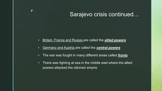 z
Sarajevo crisis continued…
 Britain, France and Russia are called the allied powers
 Germany and Austria are called the central powers
 The war was fought in many different areas called fronts
 There was fighting at sea in the middle east where the allied
powers attacked the ottoman empire
 