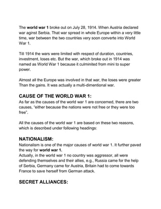 The world war 1 broke out on July 28, 1914. When Austria declared
war aginst Serbia. That war spread in whole Europe within a very little
time, war between the two countries very soon converte into World
War 1.
Till 1914 the wars were limited with respect of duration, countries,
investment, loses etc. But the war, which broke out in 1914 was
named as World War 1 because it culminited from mini to super
power.
Almost all the Europe was involved in that war, the loses were greater
Than the gains. It was actually a multi-dimentional war.
CAUSE OF THE WORLD WAR 1:
As far as the causes of the world war 1 are concerned, there are two
causes, “either because the nations were not free or they were too
free”.
All the causes of the world war 1 are based on these two reasons,
which is described under following headings:
NATIONALISM:
Nationalism is one of the major causes of world war 1. It further paved
the way for world war 1.
Actually, in the world war 1 no country was aggressor, all were
defending themselves and their allies, e.g., Russia came for the help
of Serbia, Germany came for Austria, Britain had to come towards
France to save herself from German attack.
SECRET ALLIANCES:
 