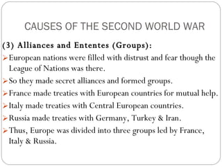 CAUSES OF THE SECOND WORLD WAR (3) Alliances and Ententes (Groups):   European nations were filled with distrust and fear though the League of Nations was there.  So they made secret alliances and formed groups.  France made treaties with European countries for mutual help.  Italy made treaties with Central European countries.  Russia made treaties with Germany, Turkey & Iran.  Thus, Europe was divided into three groups led by France, Italy & Russia.  