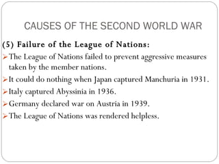 CAUSES OF THE SECOND WORLD WAR (5) Failure of the League of Nations:   The League of Nations failed to prevent aggressive measures taken by the member nations.  It could do nothing when Japan captured Manchuria in 1931.  Italy captured Abyssinia in 1936.  Germany declared war on Austria in 1939.  The League of Nations was rendered helpless.  