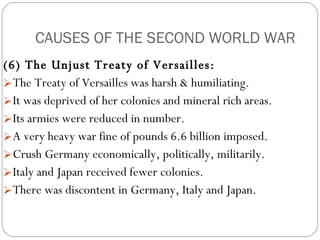 CAUSES OF THE SECOND WORLD WAR (6) The Unjust Treaty of Versailles:   The Treaty of Versailles was harsh & humiliating.  It was deprived of her colonies and mineral rich areas.  Its armies were reduced in number.  A very heavy war fine of pounds 6.6 billion imposed.  Crush Germany economically, politically, militarily.  Italy and Japan received fewer colonies.  There was discontent in Germany, Italy and Japan. 