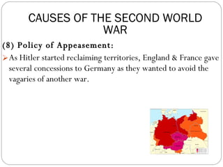 (8) Policy of Appeasement: As Hitler started reclaiming territories, England & France gave several concessions to Germany as they wanted to avoid the vagaries of another war. CAUSES OF THE SECOND WORLD WAR 