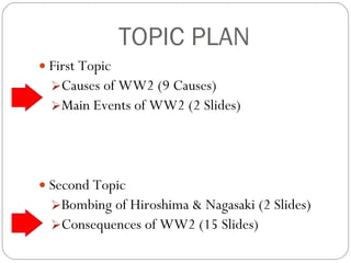 TOPIC PLAN First Topic Causes of WW2 (9 Causes) Main Events of WW2 (2 Slides) Second Topic Bombing of Hiroshima & Nagasaki (2 Slides) Consequences of WW2 (15 Slides) 