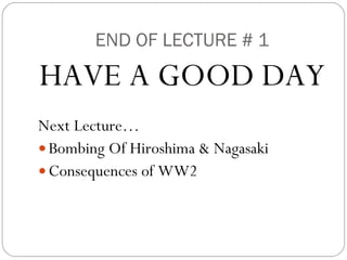 END OF LECTURE # 1 HAVE A GOOD DAY Next Lecture… Bombing Of Hiroshima & Nagasaki Consequences of WW2 