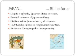 JAPAN… … Still a force Despite long battle, Japan was a force to reckon. Fanatical resistance of Japanese military. Civilians trained in use of variety of weapons. 1600 Kamikaze planes to combat American attack. Suicide Air Corps jumped at the opportunity. 