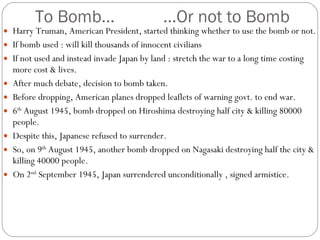 To Bomb… …Or not to Bomb Harry Truman, American President, started thinking whether to use the bomb or not. If bomb used : will kill thousands of innocent civilians If not used and instead invade Japan by land : stretch the war to a long time costing more cost & lives. After much debate, decision to bomb taken. Before dropping, American planes dropped leaflets of warning govt. to end war. 6 th  August 1945, bomb dropped on Hiroshima destroying half city & killing 80000 people. Despite this, Japanese refused to surrender. So, on 9 th  August 1945, another bomb dropped on Nagasaki destroying half the city & killing 40000 people. On 2 nd  September 1945, Japan surrendered unconditionally , signed armistice. 