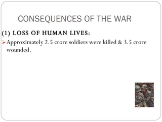 CONSEQUENCES OF THE WAR (1) LOSS OF HUMAN LIVES:  Approximately 2.5 crore soldiers were killed & 3.5 crore wounded. 
