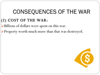 (2) COST OF THE WAR:  Billions of dollars were spent on this war.  Property worth much more than that was destroyed. CONSEQUENCES OF THE WAR CONSEQUENCES OF THE WAR 