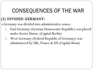 (5) DIVIDED GERMANY:  Germany was divided into administrative zones: East Germany (German Democratic Republic) was placed under Soviet Union. (Capital-Berlin) West Germany (Federal Republic of Germany) was administered by UK, France & US (Capital-Bonn) CONSEQUENCES OF THE WAR 