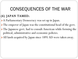 (6) JAPAN TAMED:  A Parliamentary Democracy was set up in Japan.  The emperor of Japan was the constitutional head of the govt.  The Japanese govt. had to consult American while forming the political, administrative and economic policies.  All lands acquired by Japan since 1895 AD were taken away. CONSEQUENCES OF THE WAR 