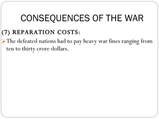 (7) REPARATION COSTS:  The defeated nations had to pay heavy war fines ranging from ten to thirty crore dollars. CONSEQUENCES OF THE WAR 