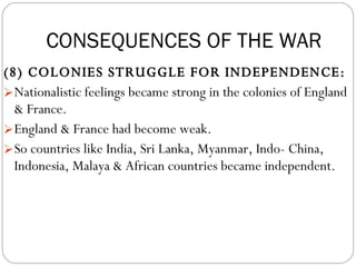 (8) COLONIES STRUGGLE FOR INDEPENDENCE:  Nationalistic feelings became strong in the colonies of England & France.  England & France had become weak.  So countries like India, Sri Lanka, Myanmar, Indo- China, Indonesia, Malaya & African countries became independent. CONSEQUENCES OF THE WAR 